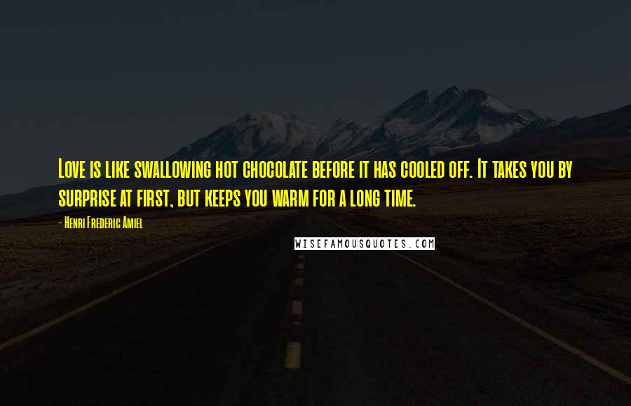 Henri Frederic Amiel Quotes: Love is like swallowing hot chocolate before it has cooled off. It takes you by surprise at first, but keeps you warm for a long time.