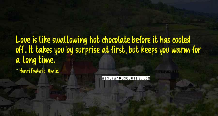 Henri Frederic Amiel Quotes: Love is like swallowing hot chocolate before it has cooled off. It takes you by surprise at first, but keeps you warm for a long time.