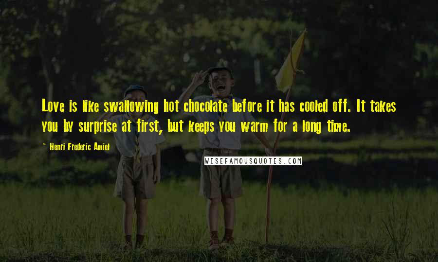 Henri Frederic Amiel Quotes: Love is like swallowing hot chocolate before it has cooled off. It takes you by surprise at first, but keeps you warm for a long time.