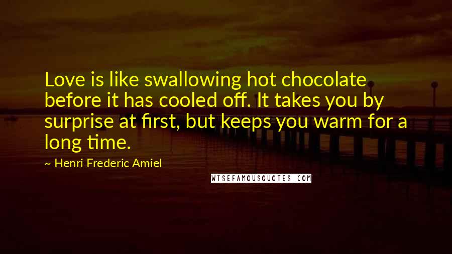 Henri Frederic Amiel Quotes: Love is like swallowing hot chocolate before it has cooled off. It takes you by surprise at first, but keeps you warm for a long time.