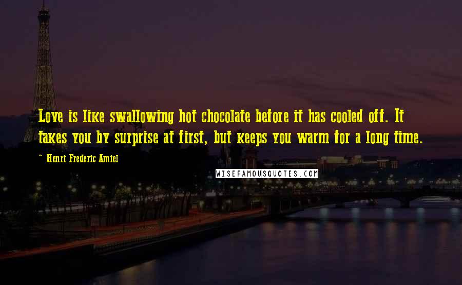 Henri Frederic Amiel Quotes: Love is like swallowing hot chocolate before it has cooled off. It takes you by surprise at first, but keeps you warm for a long time.