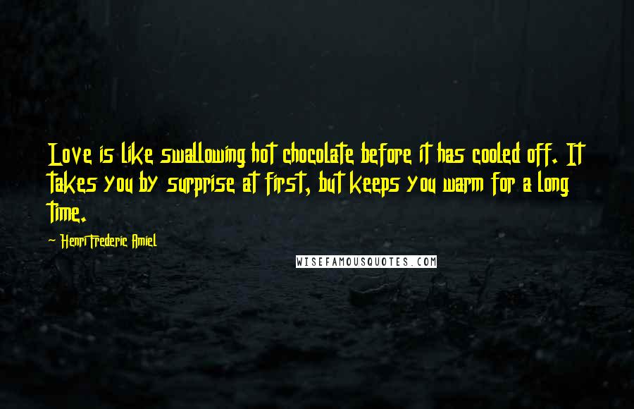 Henri Frederic Amiel Quotes: Love is like swallowing hot chocolate before it has cooled off. It takes you by surprise at first, but keeps you warm for a long time.