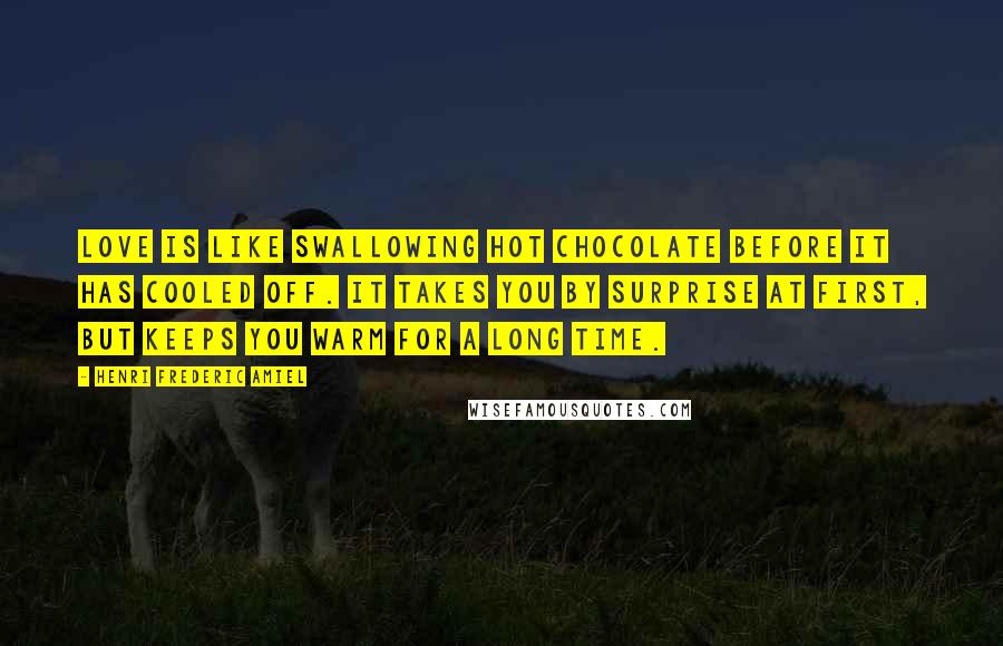 Henri Frederic Amiel Quotes: Love is like swallowing hot chocolate before it has cooled off. It takes you by surprise at first, but keeps you warm for a long time.