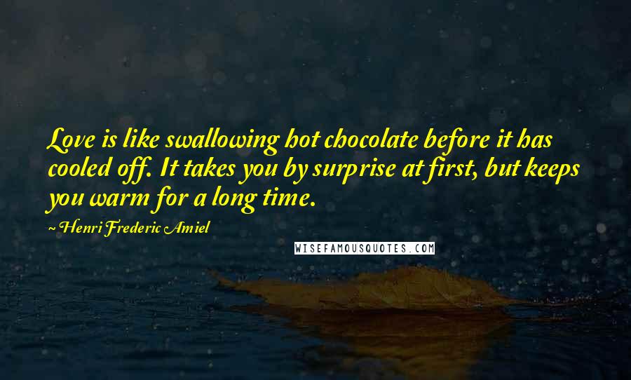 Henri Frederic Amiel Quotes: Love is like swallowing hot chocolate before it has cooled off. It takes you by surprise at first, but keeps you warm for a long time.