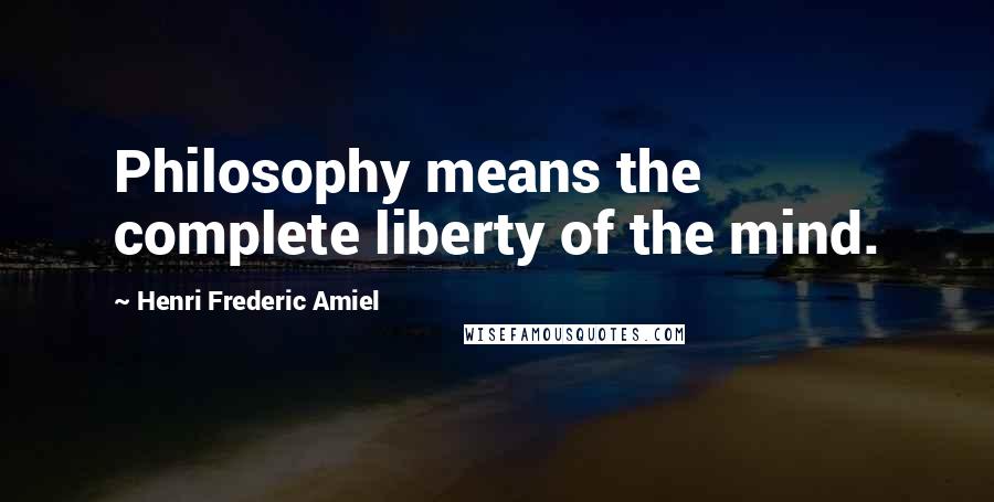 Henri Frederic Amiel Quotes: Philosophy means the complete liberty of the mind.