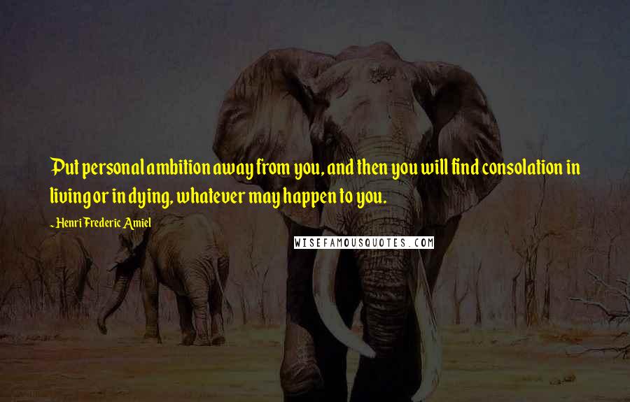 Henri Frederic Amiel Quotes: Put personal ambition away from you, and then you will find consolation in living or in dying, whatever may happen to you.