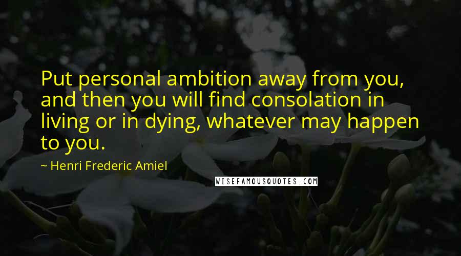 Henri Frederic Amiel Quotes: Put personal ambition away from you, and then you will find consolation in living or in dying, whatever may happen to you.