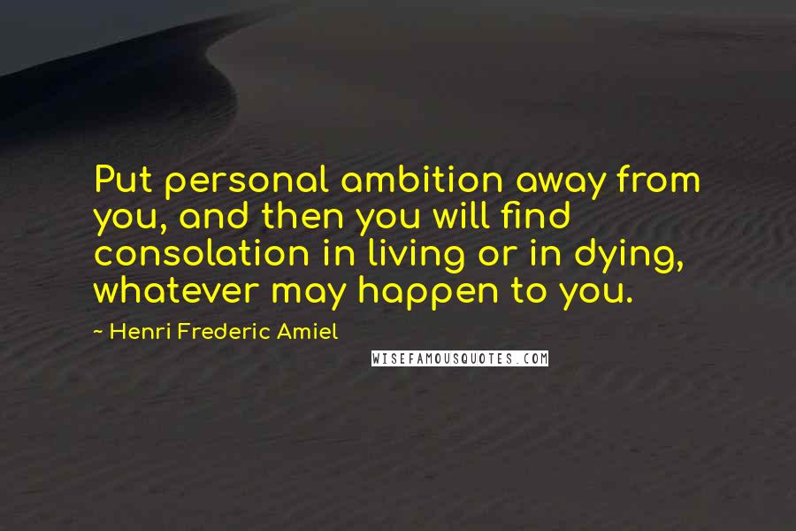 Henri Frederic Amiel Quotes: Put personal ambition away from you, and then you will find consolation in living or in dying, whatever may happen to you.