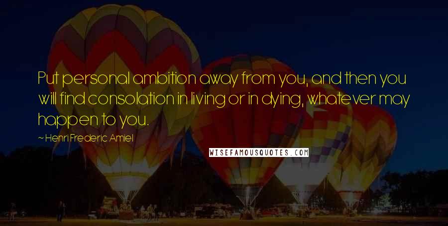 Henri Frederic Amiel Quotes: Put personal ambition away from you, and then you will find consolation in living or in dying, whatever may happen to you.