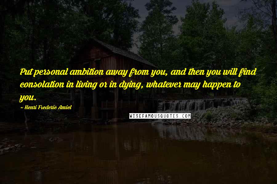 Henri Frederic Amiel Quotes: Put personal ambition away from you, and then you will find consolation in living or in dying, whatever may happen to you.