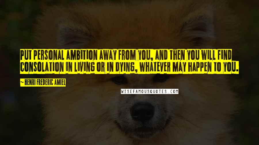 Henri Frederic Amiel Quotes: Put personal ambition away from you, and then you will find consolation in living or in dying, whatever may happen to you.