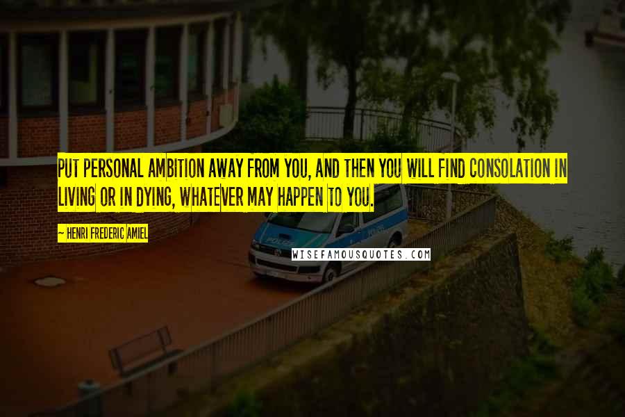 Henri Frederic Amiel Quotes: Put personal ambition away from you, and then you will find consolation in living or in dying, whatever may happen to you.