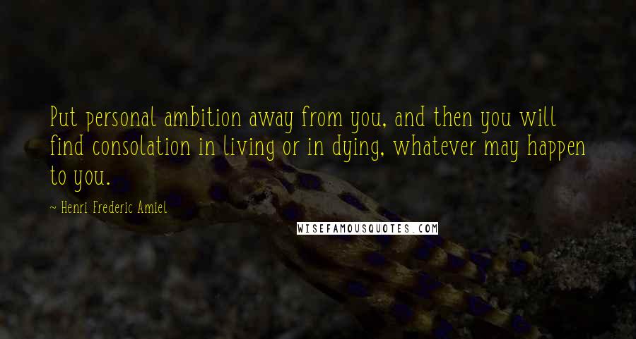 Henri Frederic Amiel Quotes: Put personal ambition away from you, and then you will find consolation in living or in dying, whatever may happen to you.