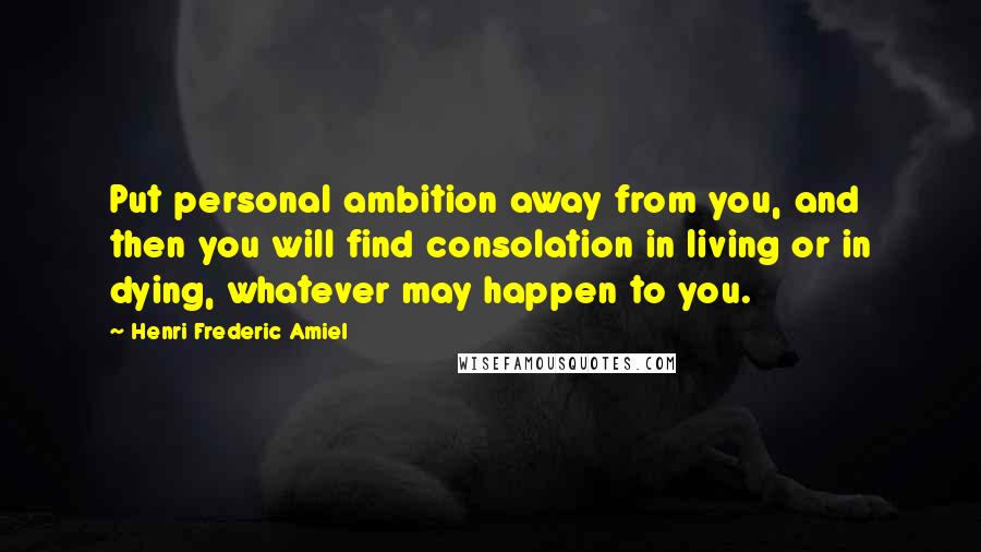 Henri Frederic Amiel Quotes: Put personal ambition away from you, and then you will find consolation in living or in dying, whatever may happen to you.