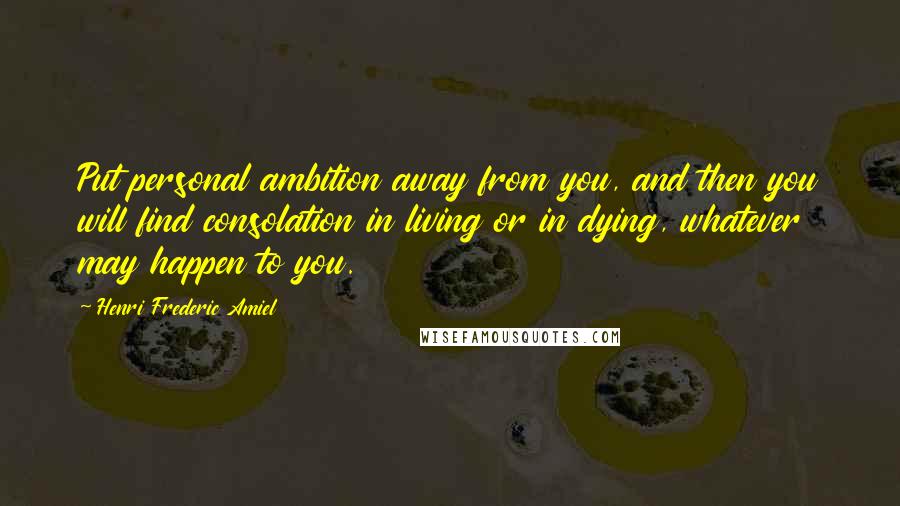 Henri Frederic Amiel Quotes: Put personal ambition away from you, and then you will find consolation in living or in dying, whatever may happen to you.