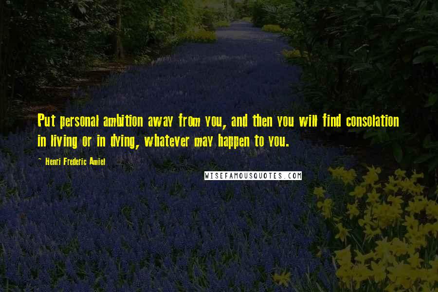 Henri Frederic Amiel Quotes: Put personal ambition away from you, and then you will find consolation in living or in dying, whatever may happen to you.