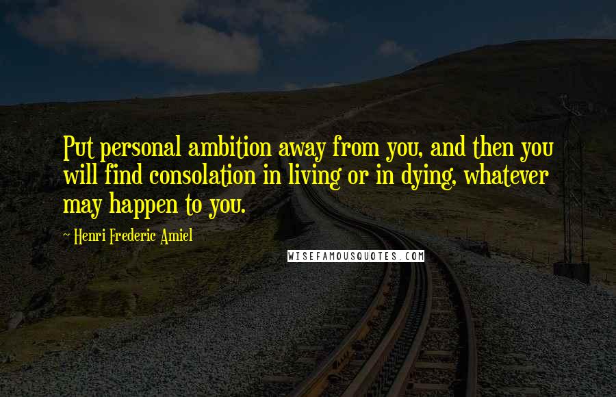 Henri Frederic Amiel Quotes: Put personal ambition away from you, and then you will find consolation in living or in dying, whatever may happen to you.