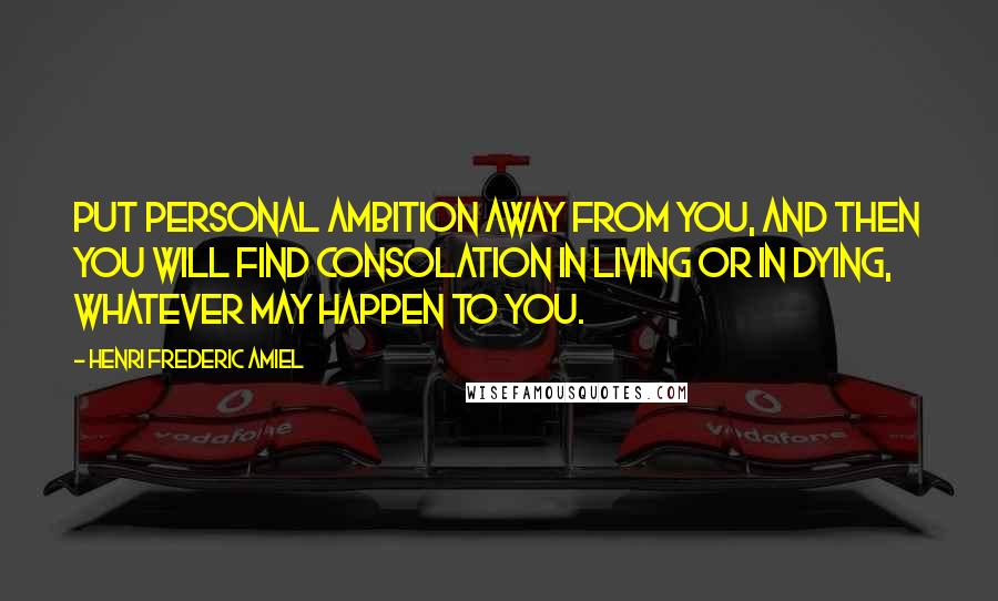 Henri Frederic Amiel Quotes: Put personal ambition away from you, and then you will find consolation in living or in dying, whatever may happen to you.