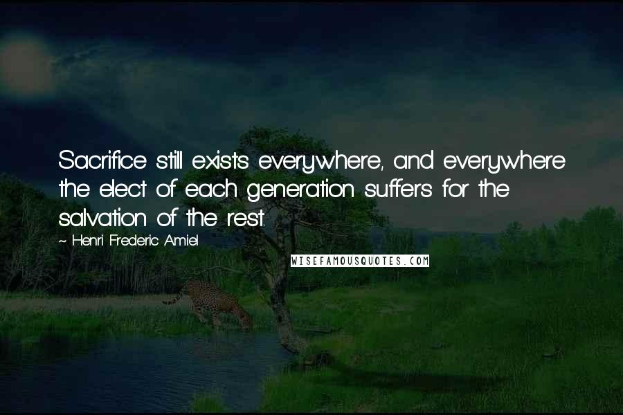 Henri Frederic Amiel Quotes: Sacrifice still exists everywhere, and everywhere the elect of each generation suffers for the salvation of the rest.