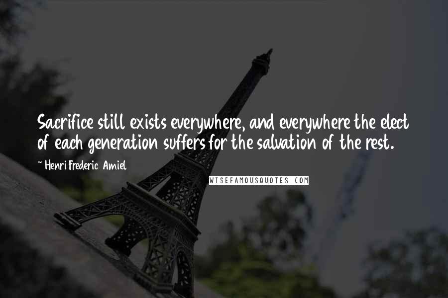 Henri Frederic Amiel Quotes: Sacrifice still exists everywhere, and everywhere the elect of each generation suffers for the salvation of the rest.