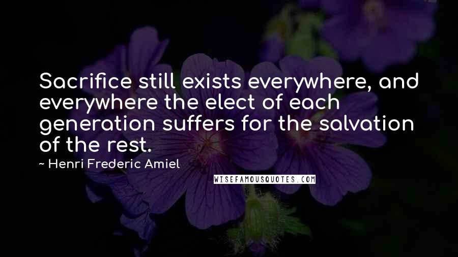 Henri Frederic Amiel Quotes: Sacrifice still exists everywhere, and everywhere the elect of each generation suffers for the salvation of the rest.