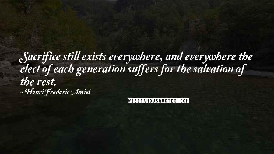 Henri Frederic Amiel Quotes: Sacrifice still exists everywhere, and everywhere the elect of each generation suffers for the salvation of the rest.