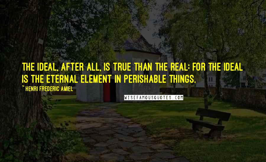 Henri Frederic Amiel Quotes: The ideal, after all, is true than the real: for the ideal is the eternal element in perishable things.