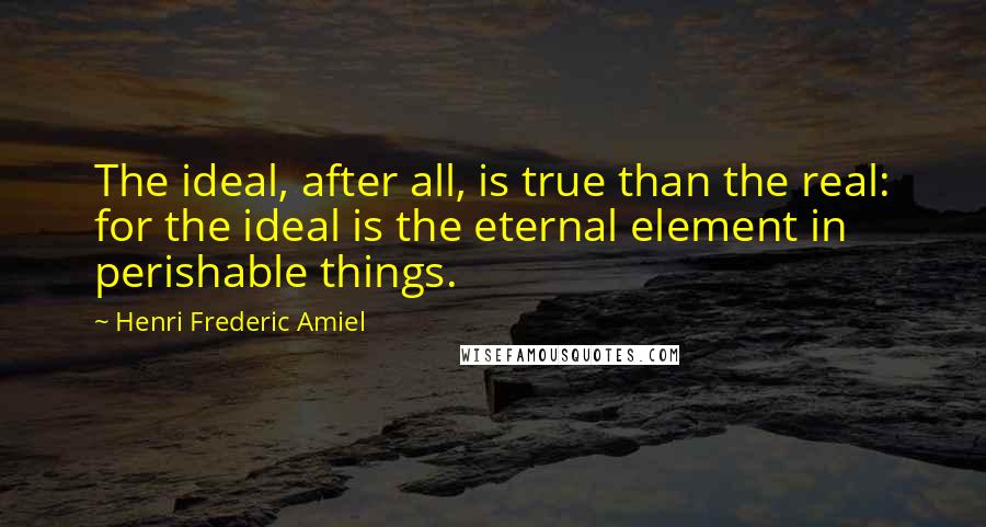 Henri Frederic Amiel Quotes: The ideal, after all, is true than the real: for the ideal is the eternal element in perishable things.