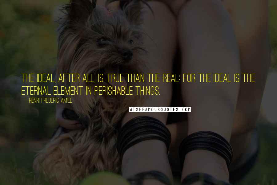 Henri Frederic Amiel Quotes: The ideal, after all, is true than the real: for the ideal is the eternal element in perishable things.