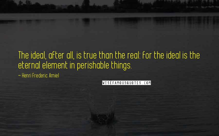 Henri Frederic Amiel Quotes: The ideal, after all, is true than the real: for the ideal is the eternal element in perishable things.