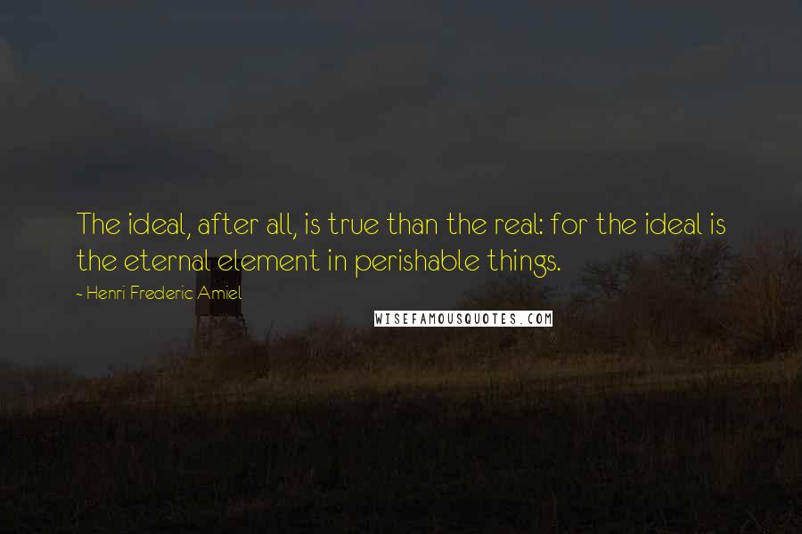Henri Frederic Amiel Quotes: The ideal, after all, is true than the real: for the ideal is the eternal element in perishable things.