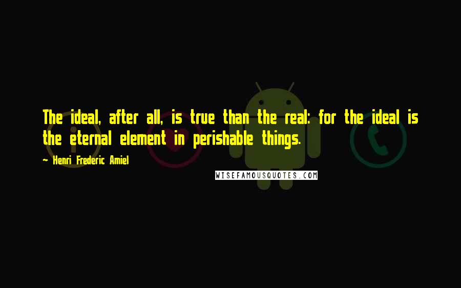 Henri Frederic Amiel Quotes: The ideal, after all, is true than the real: for the ideal is the eternal element in perishable things.