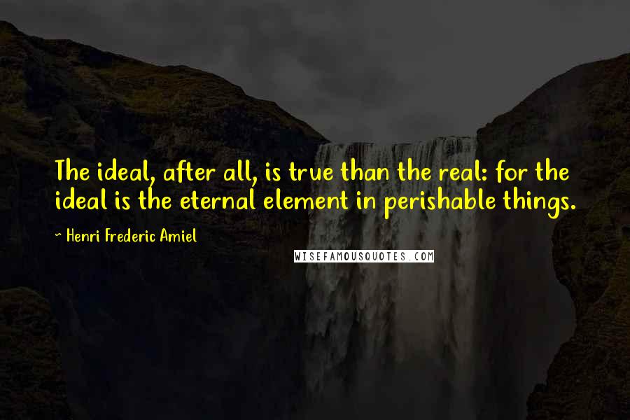 Henri Frederic Amiel Quotes: The ideal, after all, is true than the real: for the ideal is the eternal element in perishable things.
