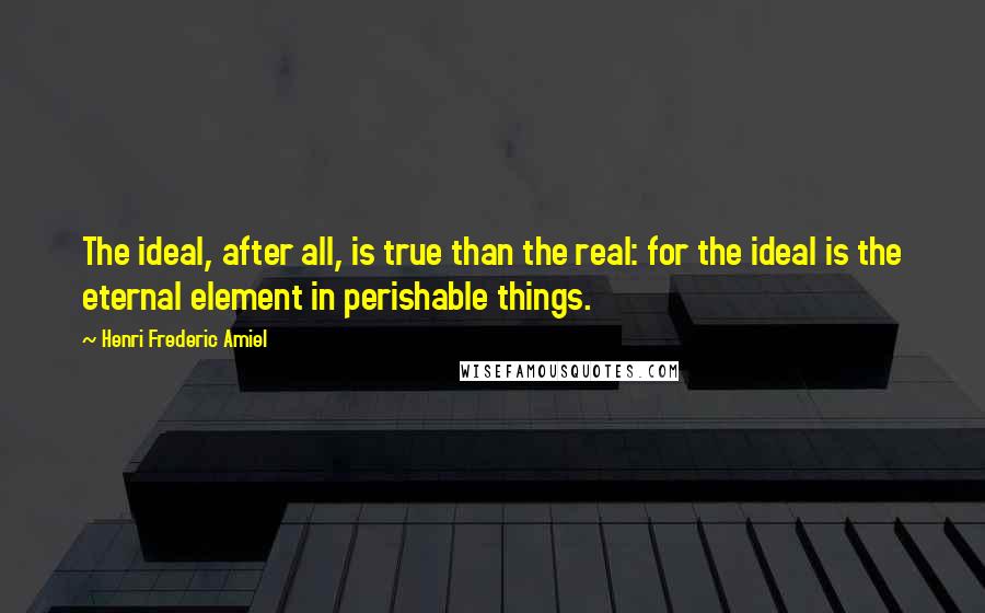 Henri Frederic Amiel Quotes: The ideal, after all, is true than the real: for the ideal is the eternal element in perishable things.