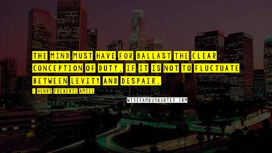 Henri Frederic Amiel Quotes: The mind must have for ballast the clear conception of duty, if it is not to fluctuate between levity and despair.