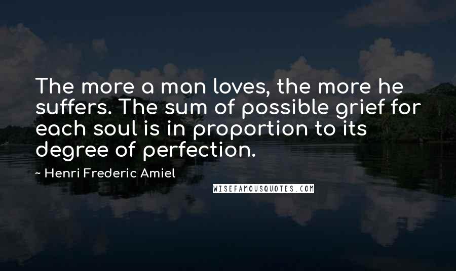 Henri Frederic Amiel Quotes: The more a man loves, the more he suffers. The sum of possible grief for each soul is in proportion to its degree of perfection.