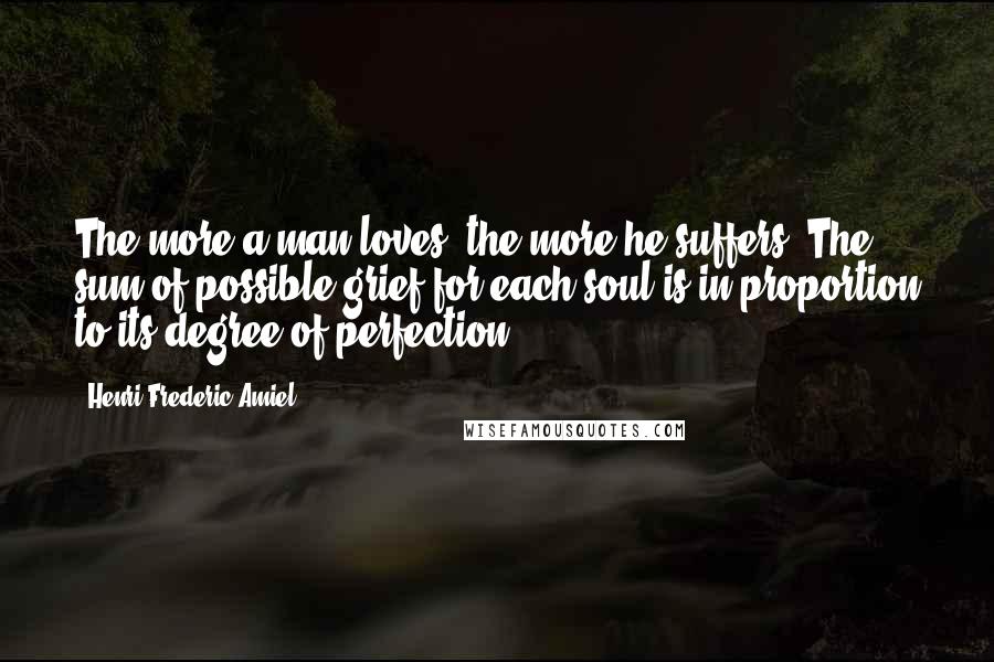 Henri Frederic Amiel Quotes: The more a man loves, the more he suffers. The sum of possible grief for each soul is in proportion to its degree of perfection.