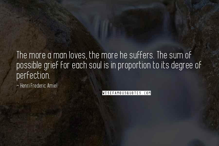 Henri Frederic Amiel Quotes: The more a man loves, the more he suffers. The sum of possible grief for each soul is in proportion to its degree of perfection.