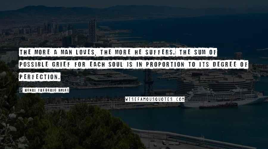 Henri Frederic Amiel Quotes: The more a man loves, the more he suffers. The sum of possible grief for each soul is in proportion to its degree of perfection.