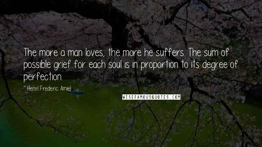 Henri Frederic Amiel Quotes: The more a man loves, the more he suffers. The sum of possible grief for each soul is in proportion to its degree of perfection.