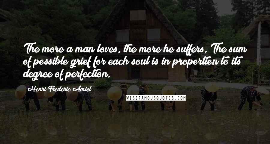 Henri Frederic Amiel Quotes: The more a man loves, the more he suffers. The sum of possible grief for each soul is in proportion to its degree of perfection.
