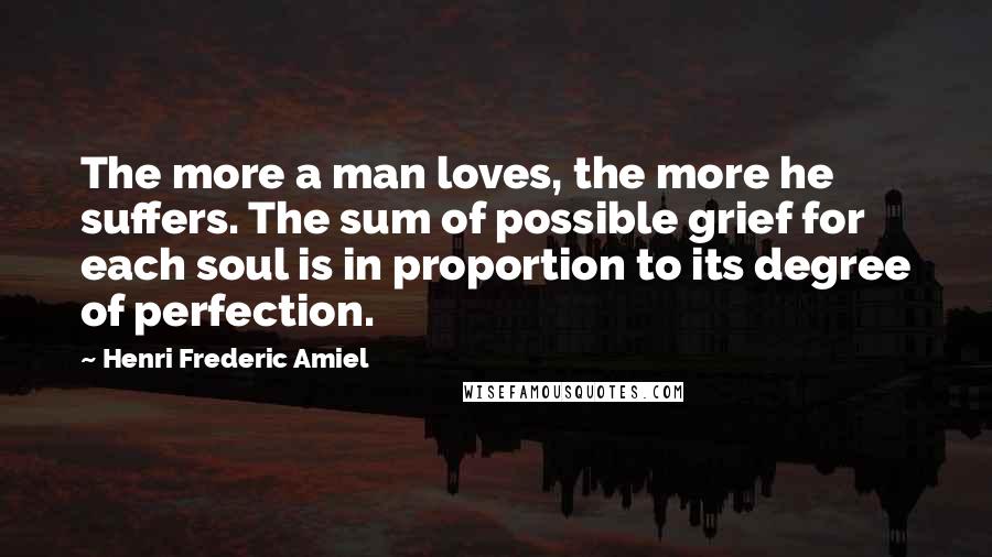 Henri Frederic Amiel Quotes: The more a man loves, the more he suffers. The sum of possible grief for each soul is in proportion to its degree of perfection.