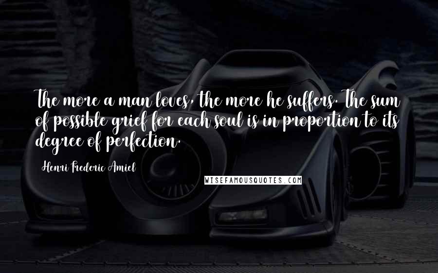 Henri Frederic Amiel Quotes: The more a man loves, the more he suffers. The sum of possible grief for each soul is in proportion to its degree of perfection.