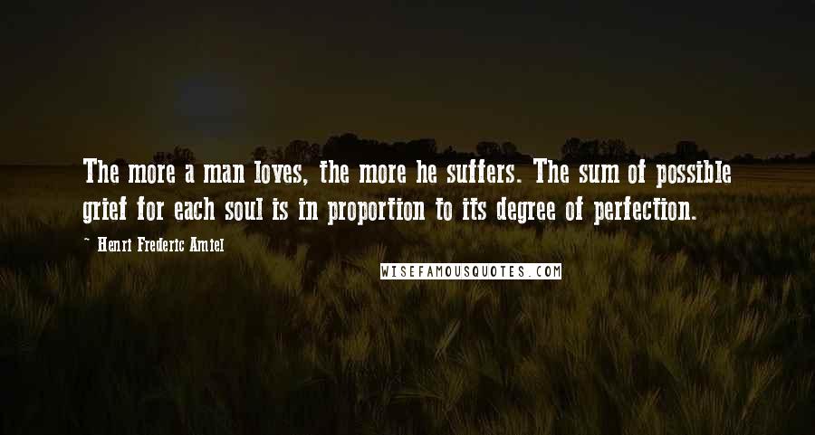 Henri Frederic Amiel Quotes: The more a man loves, the more he suffers. The sum of possible grief for each soul is in proportion to its degree of perfection.