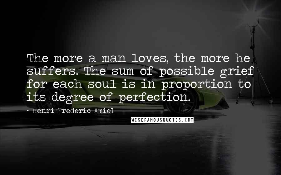 Henri Frederic Amiel Quotes: The more a man loves, the more he suffers. The sum of possible grief for each soul is in proportion to its degree of perfection.