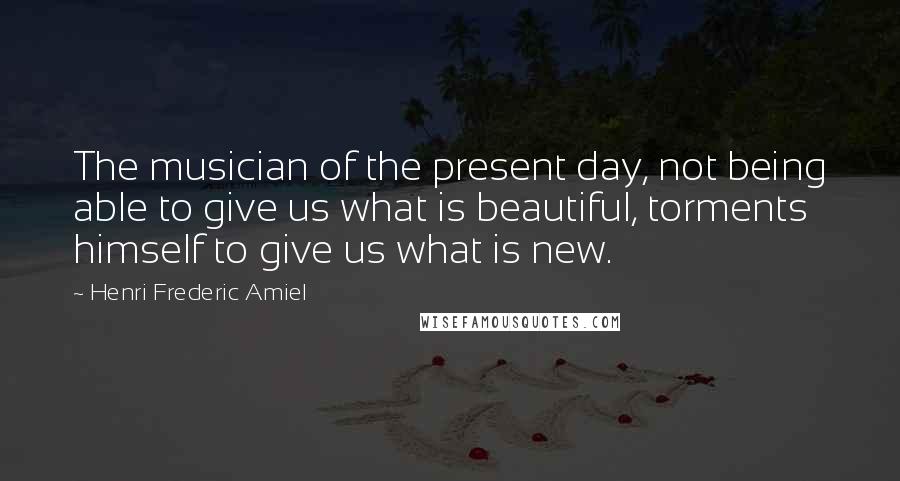 Henri Frederic Amiel Quotes: The musician of the present day, not being able to give us what is beautiful, torments himself to give us what is new.