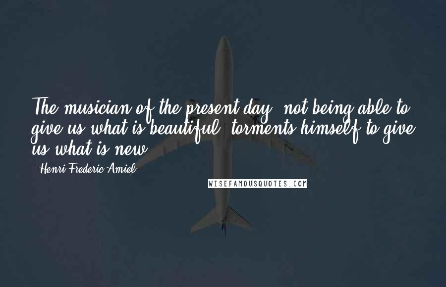 Henri Frederic Amiel Quotes: The musician of the present day, not being able to give us what is beautiful, torments himself to give us what is new.
