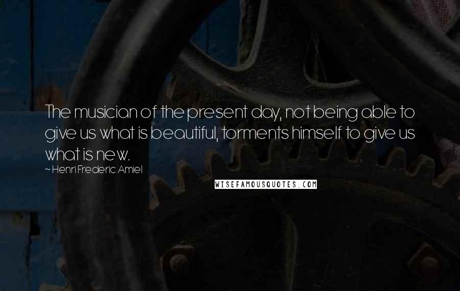 Henri Frederic Amiel Quotes: The musician of the present day, not being able to give us what is beautiful, torments himself to give us what is new.