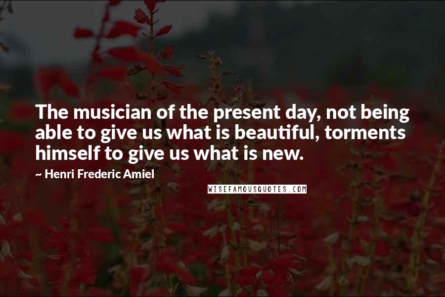 Henri Frederic Amiel Quotes: The musician of the present day, not being able to give us what is beautiful, torments himself to give us what is new.