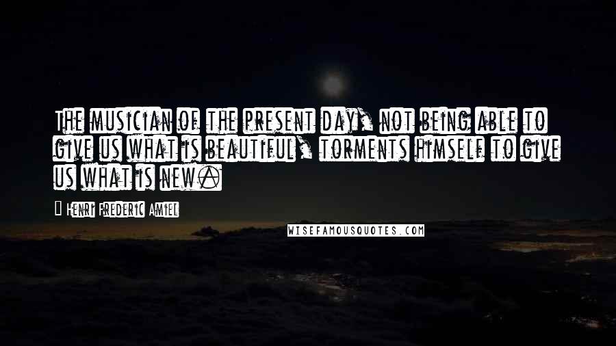 Henri Frederic Amiel Quotes: The musician of the present day, not being able to give us what is beautiful, torments himself to give us what is new.